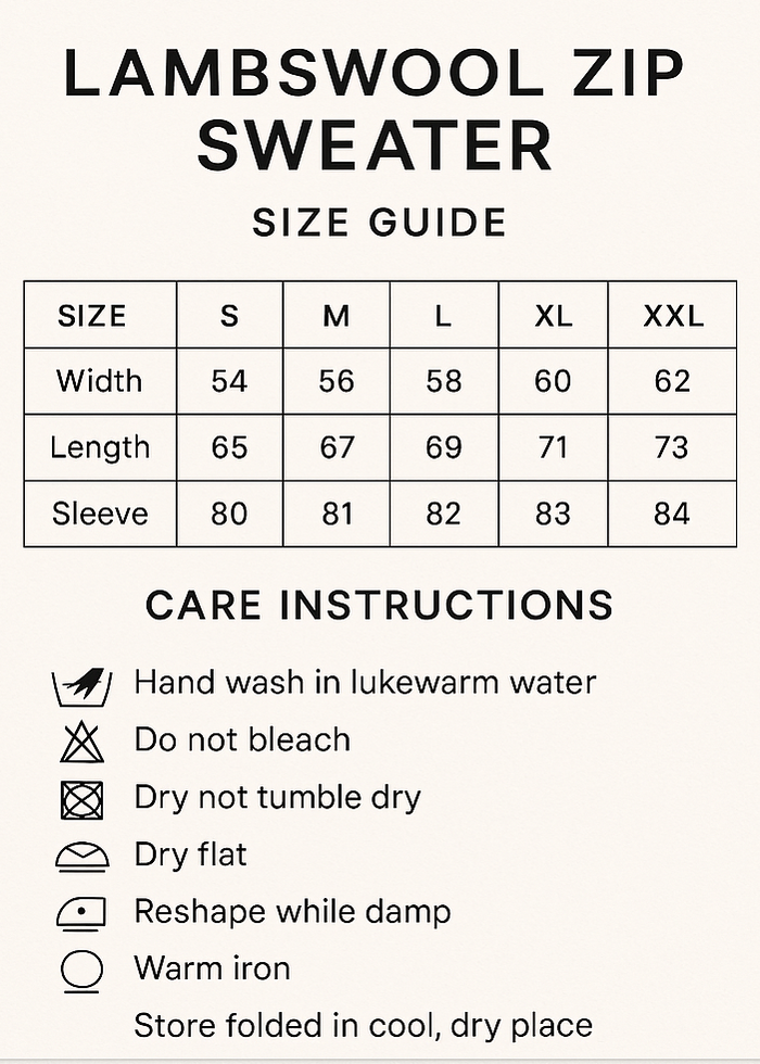 CREAT VERTICAL SIZE GUIDE CHART AND CROP 5X7. Lambswool Zip Sweater Size Guide
CMS	S	M	L	XL	XXL
Width	54	56	58	60	62
Length	65	67	69	71	73
Sleeve	80	81	82	83	84
Care Instructions
Hand wash in lukewarm water, do not bleach, do not tumble dry, dry flat, reshape while damp, warm iron, store Folded in cool, dry place